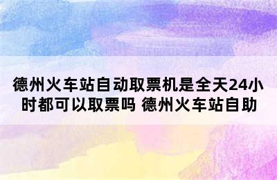 德州火车站自动取票机是全天24小时都可以取票吗 德州火车站自助